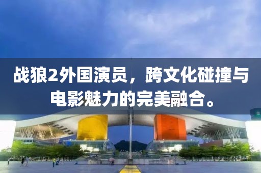 戰(zhàn)狼2外國演員，跨文化碰撞與電影魅力的完美融合。