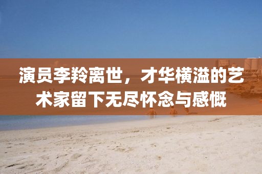 演員李羚離世，才華橫溢的藝術(shù)家留下無(wú)盡懷念與感慨