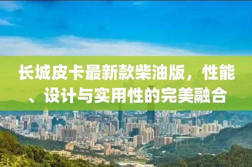 長城皮卡最新款柴油版，性能、設(shè)計與實用性的完美融合