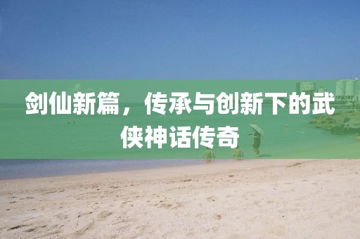 劍仙新篇，傳承與創(chuàng)新下的武俠神話傳奇