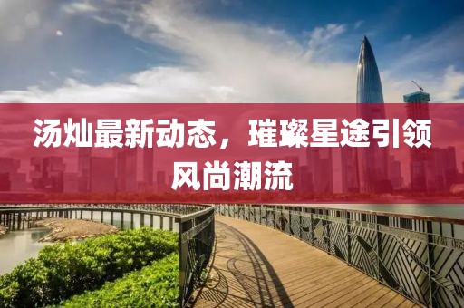 湯燦最新動態(tài)，璀璨星途引領(lǐng)風尚潮流