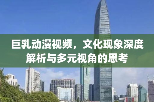 巨乳動(dòng)漫視頻，文化現(xiàn)象深度解析與多元視角的思考