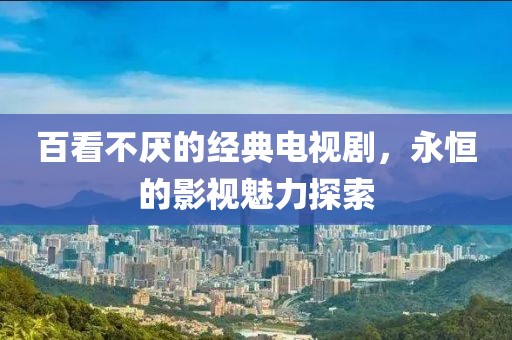 百看不厭的經(jīng)典電視劇，永恒的影視魅力探索