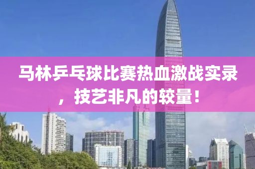 馬林乒乓球比賽熱血激戰(zhàn)實(shí)錄，技藝非凡的較量！