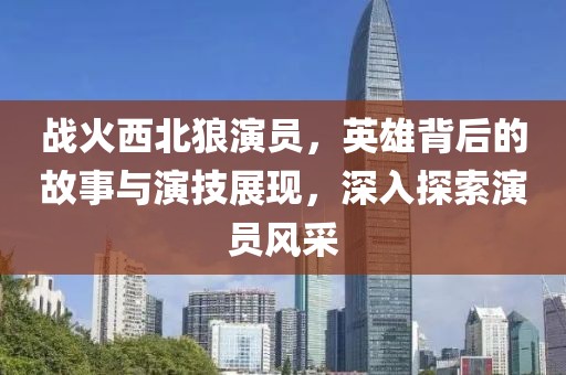 戰(zhàn)火西北狼演員，英雄背后的故事與演技展現(xiàn)，深入探索演員風(fēng)采