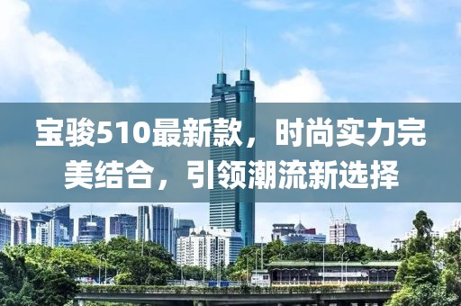 寶駿510最新款，時(shí)尚實(shí)力完美結(jié)合，引領(lǐng)潮流新選擇