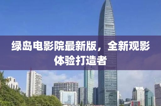 綠島電影院最新版，全新觀影體驗(yàn)打造者