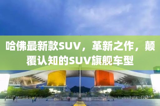 哈佛最新款SUV，革新之作，顛覆認(rèn)知的SUV旗艦車型