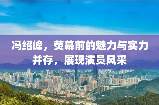 馮紹峰，熒幕前的魅力與實(shí)力并存，展現(xiàn)演員風(fēng)采