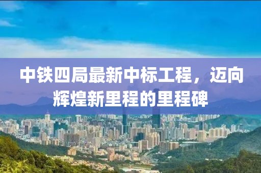 中鐵四局最新中標(biāo)工程，邁向輝煌新里程的里程碑