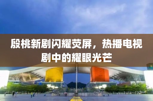 殷桃新劇閃耀熒屏，熱播電視劇中的耀眼光芒