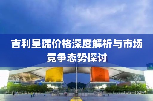 吉利星瑞價(jià)格深度解析與市場競爭態(tài)勢探討