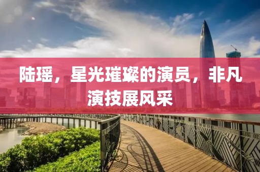 陸瑤，星光璀璨的演員，非凡演技展風采