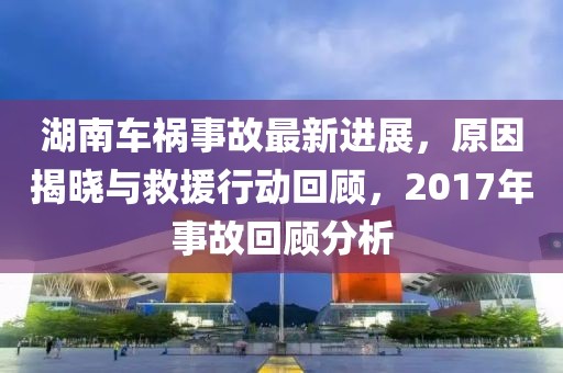 湖南車禍事故最新進展，原因揭曉與救援行動回顧，2017年事故回顧分析
