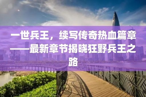 一世兵王，續(xù)寫傳奇熱血篇章——最新章節(jié)揭曉狂野兵王之路