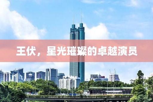 王伏，星光璀璨的卓越演員