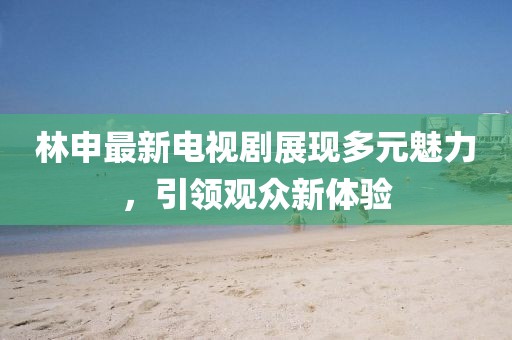 林申最新電視劇展現(xiàn)多元魅力，引領(lǐng)觀眾新體驗
