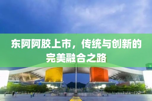 東阿阿膠上市，傳統(tǒng)與創(chuàng)新的完美融合之路