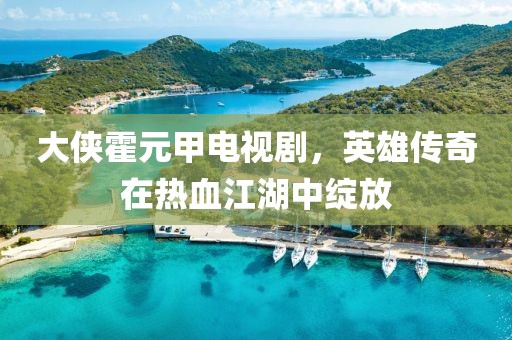 大俠霍元甲電視劇，英雄傳奇在熱血江湖中綻放