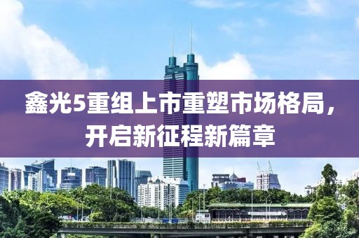 鑫光5重組上市重塑市場格局，開啟新征程新篇章