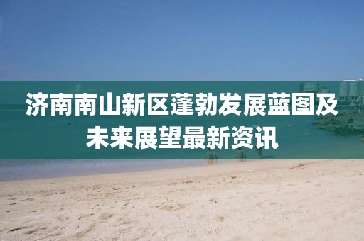 濟(jì)南南山新區(qū)蓬勃發(fā)展藍(lán)圖及未來展望最新資訊