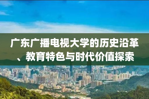 廣東廣播電視大學的歷史沿革、教育特色與時代價值探索