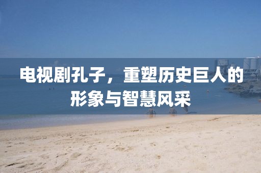 電視劇孔子，重塑歷史巨人的形象與智慧風(fēng)采