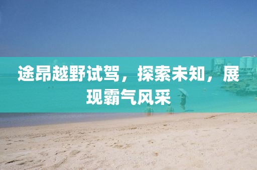 途昂越野試駕，探索未知，展現(xiàn)霸氣風(fēng)采