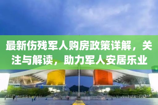 最新傷殘軍人購房政策詳解，關(guān)注與解讀，助力軍人安居樂業(yè)