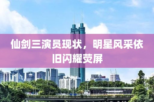 仙劍三演員現(xiàn)狀，明星風(fēng)采依舊閃耀熒屏