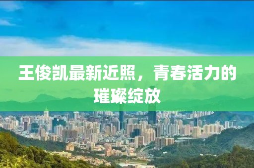 王俊凱最新近照，青春活力的璀璨綻放