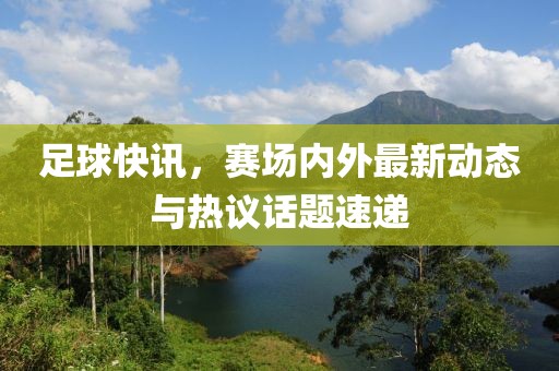 足球快訊，賽場內(nèi)外最新動態(tài)與熱議話題速遞