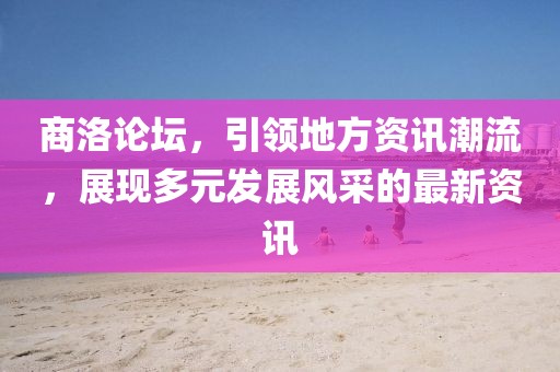 商洛論壇，引領地方資訊潮流，展現多元發(fā)展風采的最新資訊