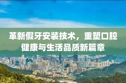 革新假牙安裝技術(shù)，重塑口腔健康與生活品質(zhì)新篇章
