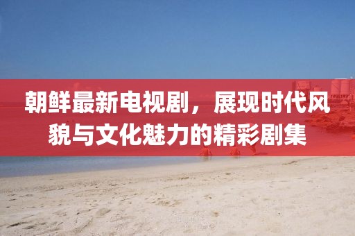 朝鮮最新電視劇，展現(xiàn)時代風(fēng)貌與文化魅力的精彩劇集