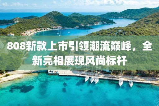 808新款上市引領(lǐng)潮流巔峰，全新亮相展現(xiàn)風(fēng)尚標(biāo)桿