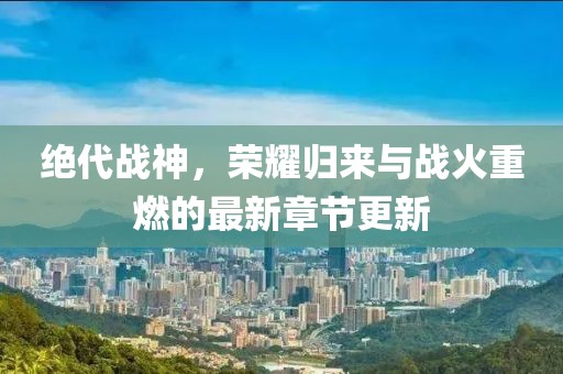 絕代戰(zhàn)神，榮耀歸來與戰(zhàn)火重燃的最新章節(jié)更新