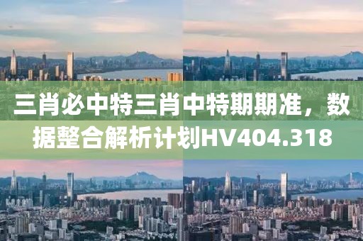 三肖必中特三肖中特期期準，數(shù)據(jù)整合解析計劃HV404.318