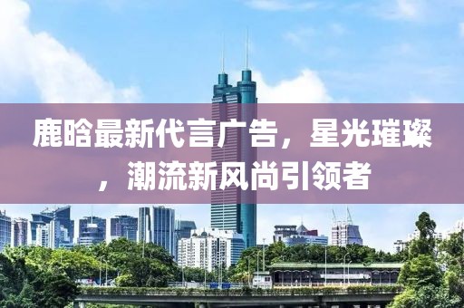 鹿晗最新代言廣告，星光璀璨，潮流新風(fēng)尚引領(lǐng)者