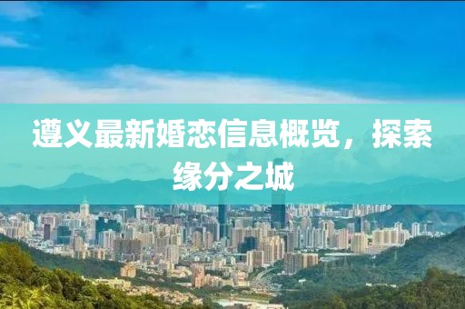 遵義最新婚戀信息概覽，探索緣分之城