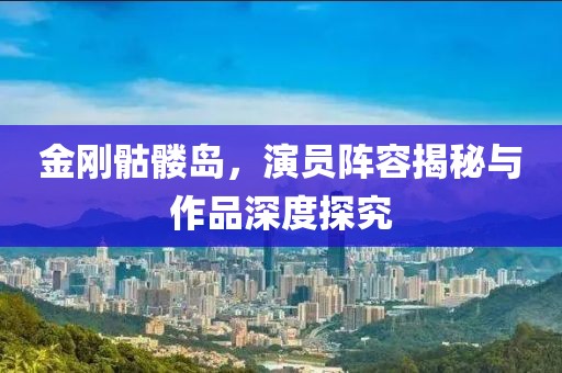 金剛骷髏島，演員陣容揭秘與作品深度探究