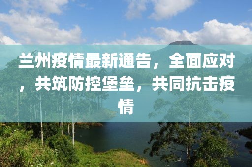 蘭州疫情最新通告，全面應對，共筑防控堡壘，共同抗擊疫情