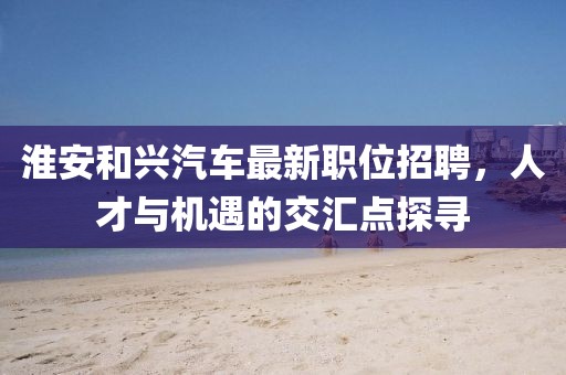 淮安和興汽車最新職位招聘，人才與機(jī)遇的交匯點(diǎn)探尋
