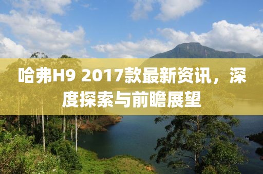 哈弗H9 2017款最新資訊，深度探索與前瞻展望