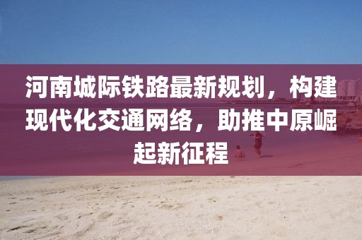 河南城際鐵路最新規(guī)劃，構(gòu)建現(xiàn)代化交通網(wǎng)絡(luò)，助推中原崛起新征程