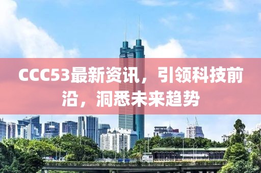 CCC53最新資訊，引領(lǐng)科技前沿，洞悉未來趨勢