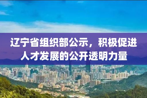 遼寧省組織部公示，積極促進(jìn)人才發(fā)展的公開透明力量