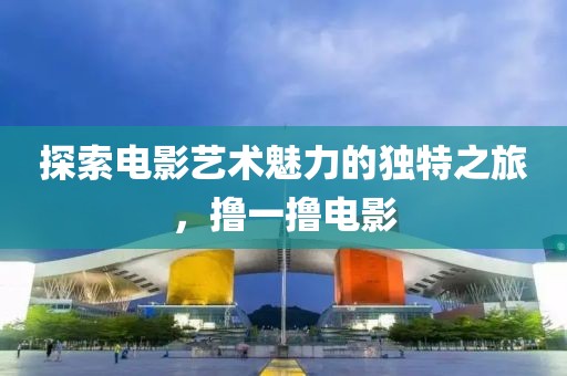 探索電影藝術(shù)魅力的獨特之旅，擼一擼電影