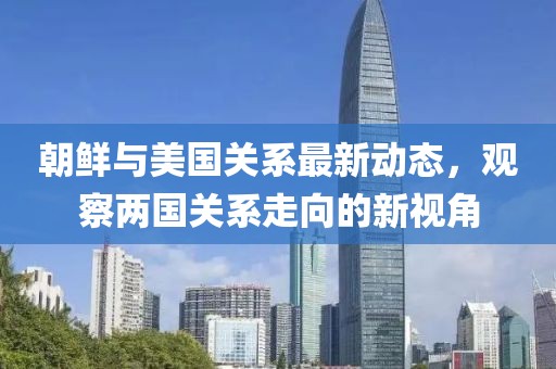 朝鮮與美國關(guān)系最新動態(tài)，觀察兩國關(guān)系走向的新視角