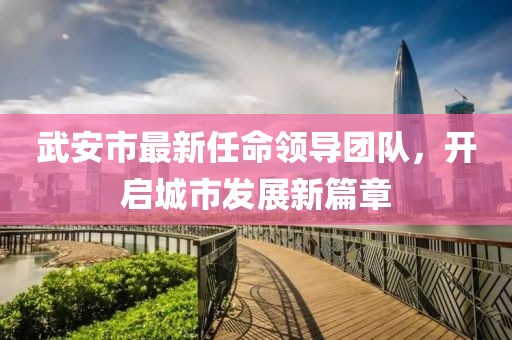 武安市最新任命領導團隊，開啟城市發(fā)展新篇章